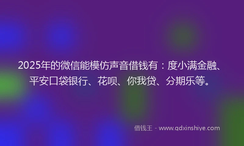 2025年的微信能模仿声音借钱有：度小满金融、平安口袋银行、花呗、你我贷、分期乐等。