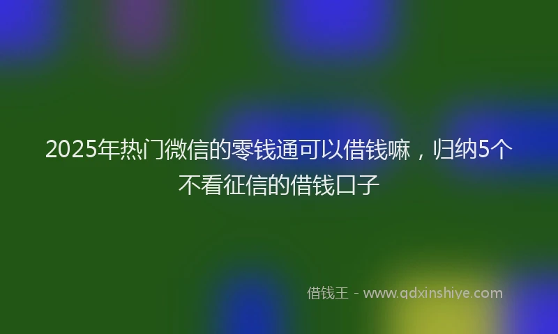 2025年热门微信的零钱通可以借钱嘛，归纳5个不看征信的借钱口子