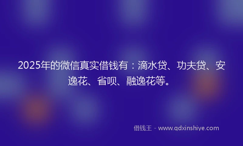 2025年的微信真实借钱有：滴水贷、功夫贷、安逸花、省呗、融逸花等。