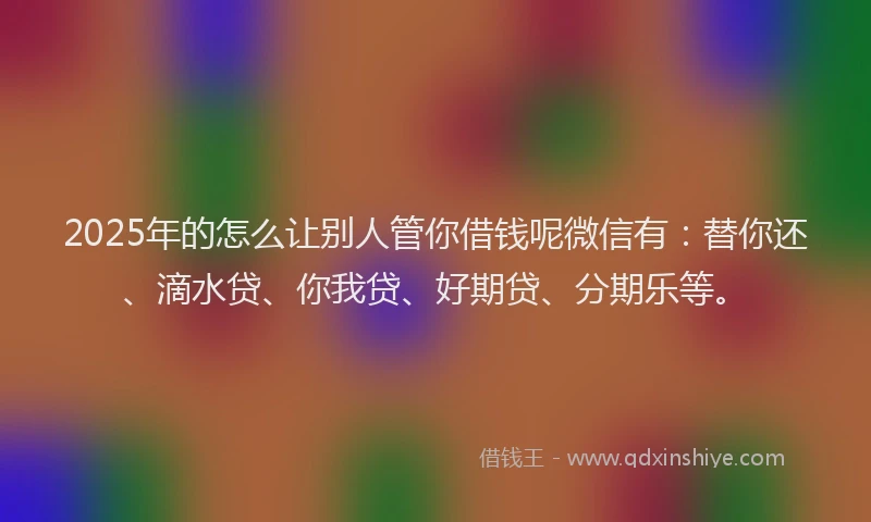 2025年的怎么让别人管你借钱呢微信有：替你还、滴水贷、你我贷、好期贷、分期乐等。