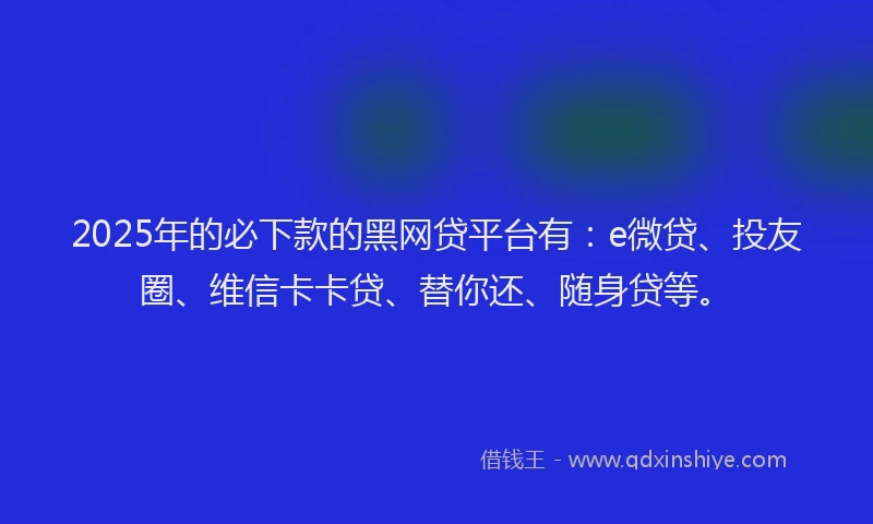 2025年的必下款的黑网贷平台有：e微贷、投友圈、维信卡卡贷、替你还、随身贷等。