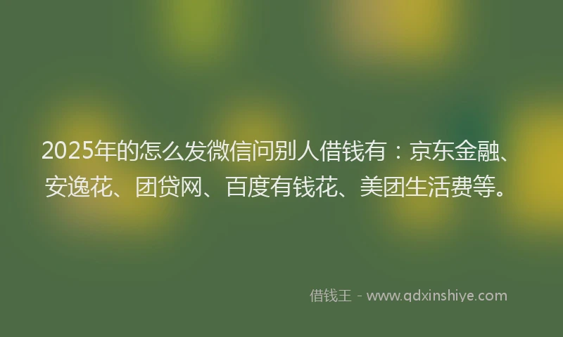 2025年的怎么发微信问别人借钱有：京东金融、安逸花、团贷网、百度有钱花、美团生活费等。