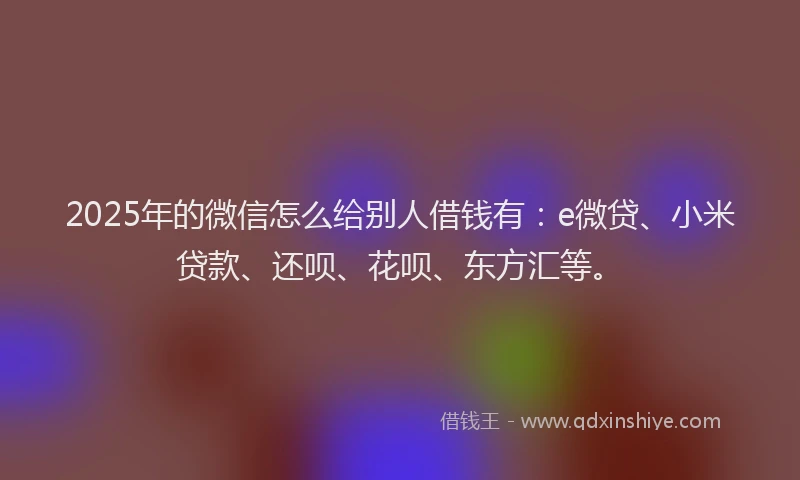 2025年的微信怎么给别人借钱有：e微贷、小米贷款、还呗、花呗、东方汇等。