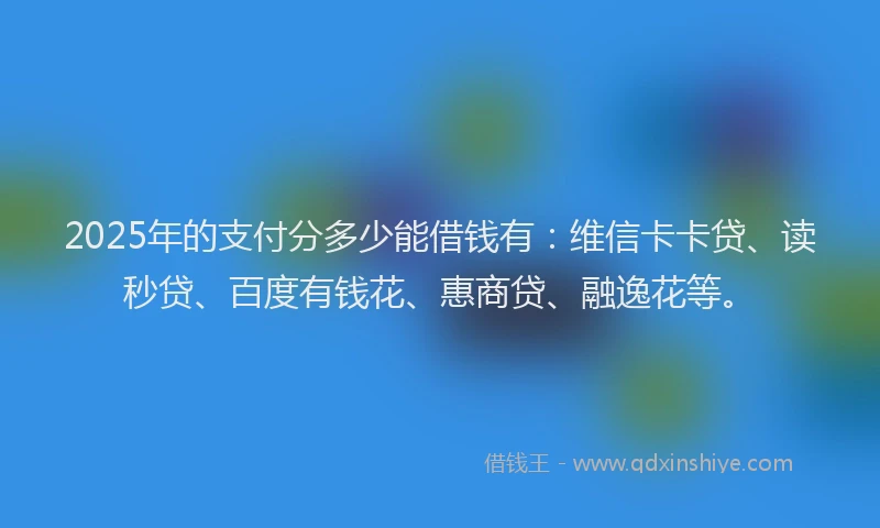 2025年的支付分多少能借钱有：维信卡卡贷、读秒贷、百度有钱花、惠商贷、融逸花等。