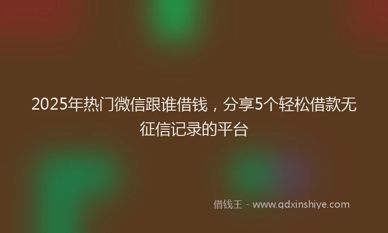 2025年热门微信跟谁借钱，分享5个轻松借款无征信记录的平台