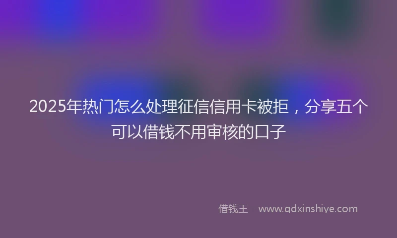 2025年热门怎么处理征信信用卡被拒，分享五个可以借钱不用审核的口子
