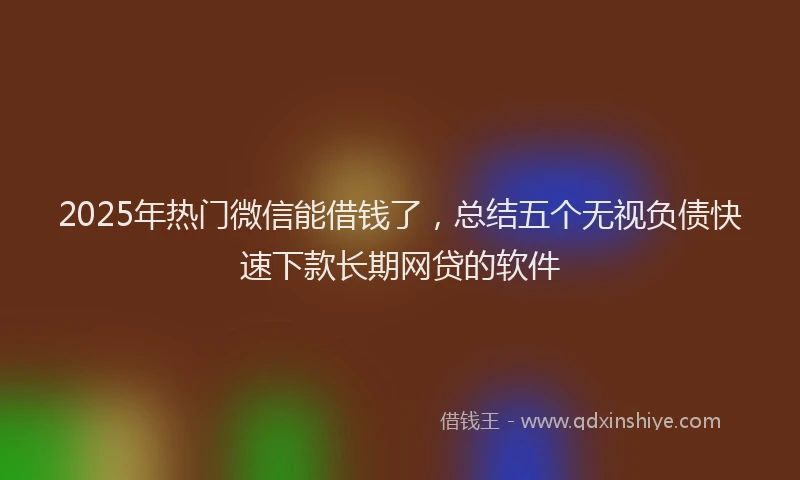2025年热门微信能借钱了，总结五个无视负债快速下款长期网贷的软件