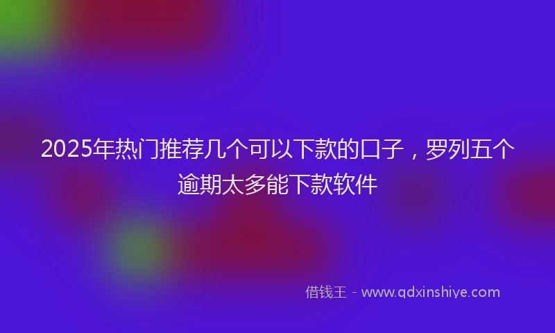 2025年热门推荐几个可以下款的口子，罗列五个逾期太多能下款软件