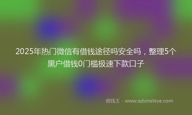 2025年热门微信有借钱途径吗安全吗，整理5个黑户借钱0门槛极速下款口子