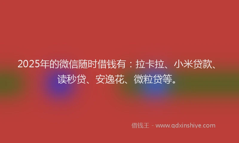 2025年的微信随时借钱有：拉卡拉、小米贷款、读秒贷、安逸花、微粒贷等。