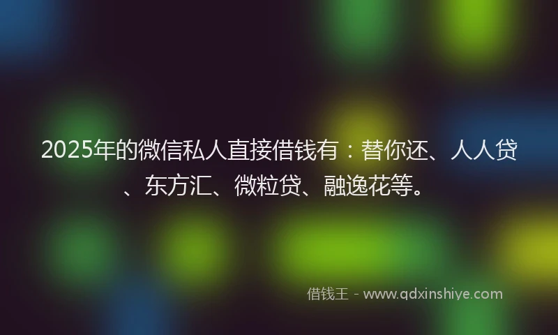 2025年的微信私人直接借钱有：替你还、人人贷、东方汇、微粒贷、融逸花等。