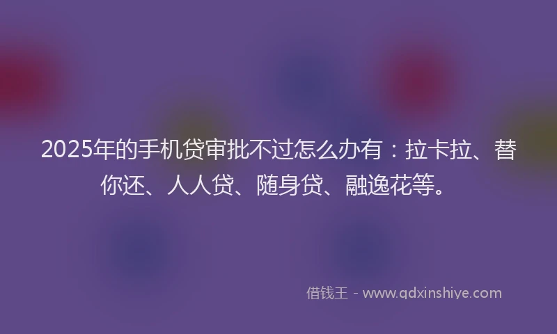 2025年的手机贷审批不过怎么办有：拉卡拉、替你还、人人贷、随身贷、融逸花等。