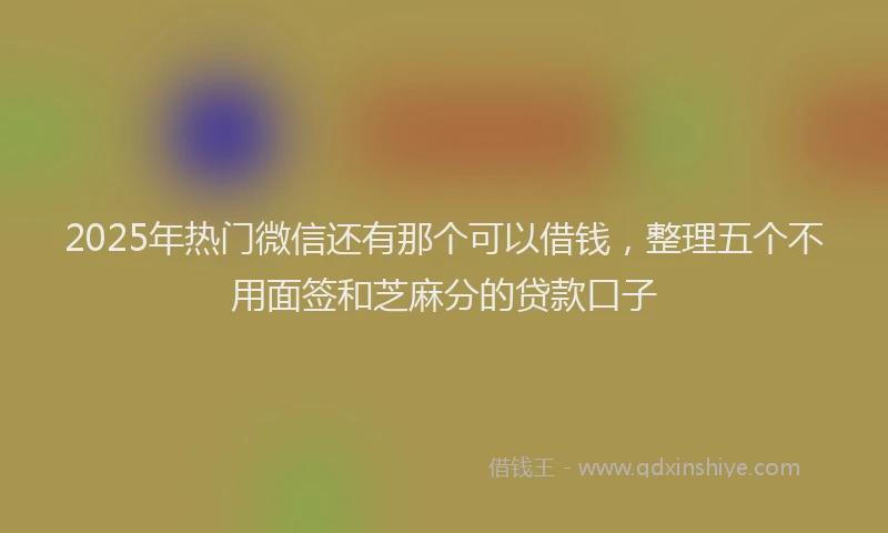 2025年热门微信还有那个可以借钱，整理五个不用面签和芝麻分的贷款口子