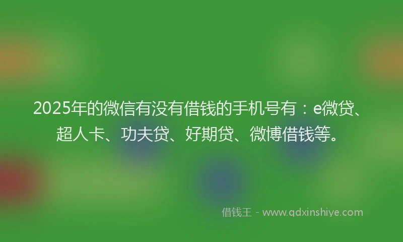 2025年的微信有没有借钱的手机号有：e微贷、超人卡、功夫贷、好期贷、微博借钱等。