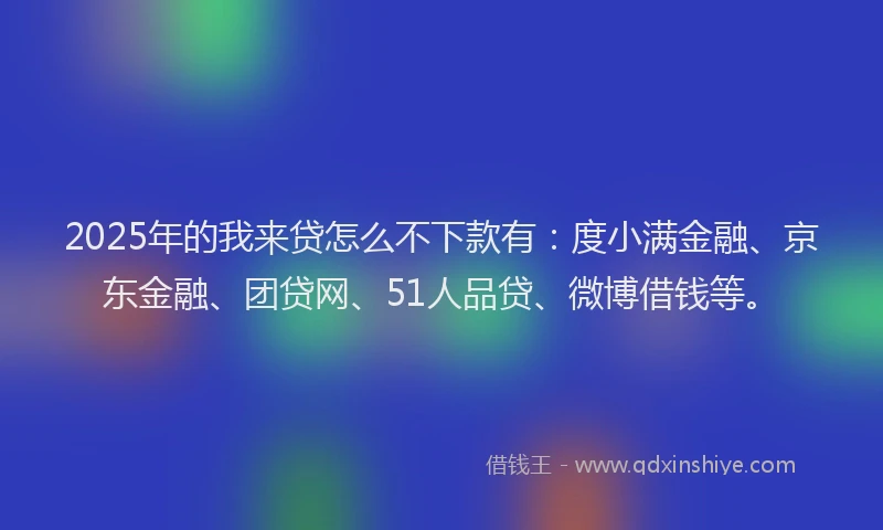 2025年的我来贷怎么不下款有：度小满金融、京东金融、团贷网、51人品贷、微博借钱等。