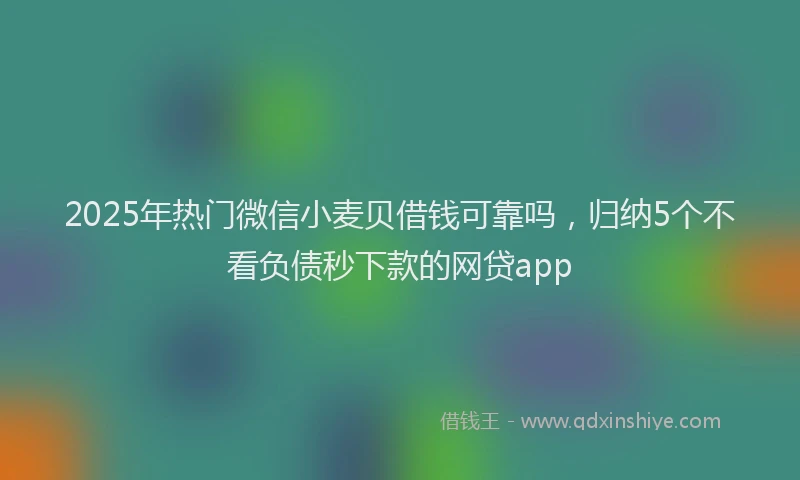 2025年热门微信小麦贝借钱可靠吗，归纳5个不看负债秒下款的网贷app