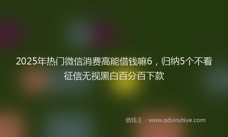 2025年热门微信消费高能借钱嘛6，归纳5个不看征信无视黑白百分百下款