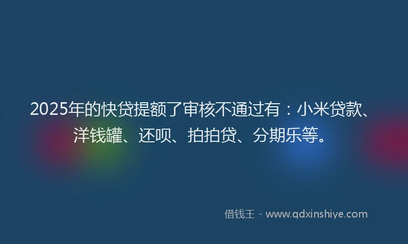 2025年的快贷提额了审核不通过有：小米贷款、洋钱罐、还呗、拍拍贷、分期乐等。