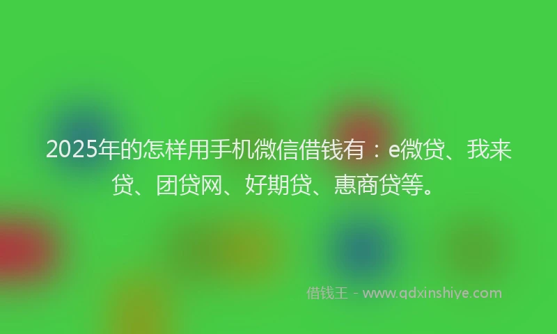 2025年的怎样用手机微信借钱有：e微贷、我来贷、团贷网、好期贷、惠商贷等。