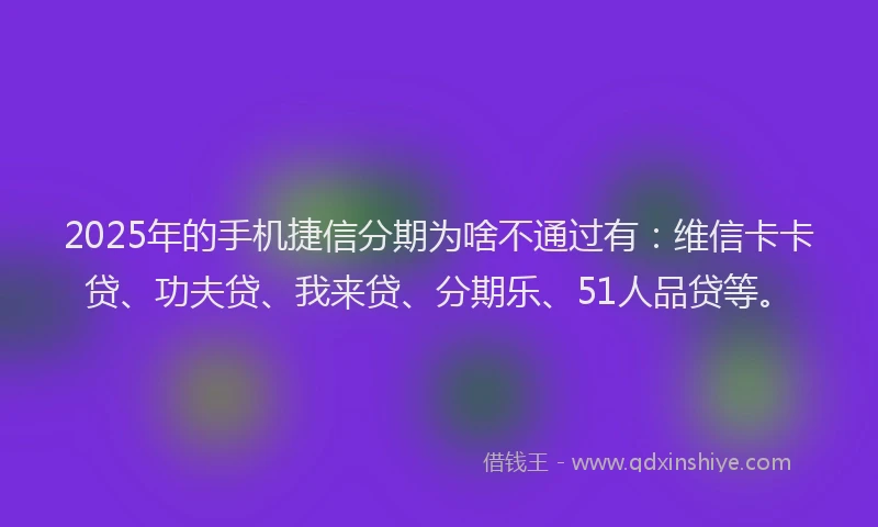 2025年的手机捷信分期为啥不通过有：维信卡卡贷、功夫贷、我来贷、分期乐、51人品贷等。