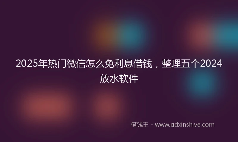 2025年热门微信怎么免利息借钱，整理五个2024放水软件