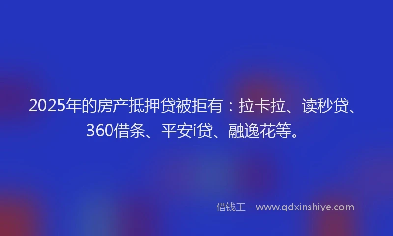 2025年的房产抵押贷被拒有：拉卡拉、读秒贷、360借条、平安i贷、融逸花等。