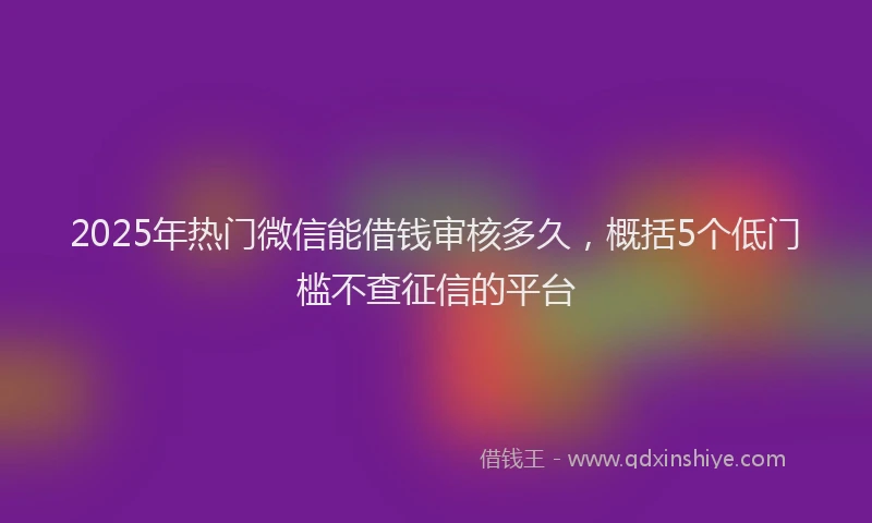 2025年热门微信能借钱审核多久，概括5个低门槛不查征信的平台