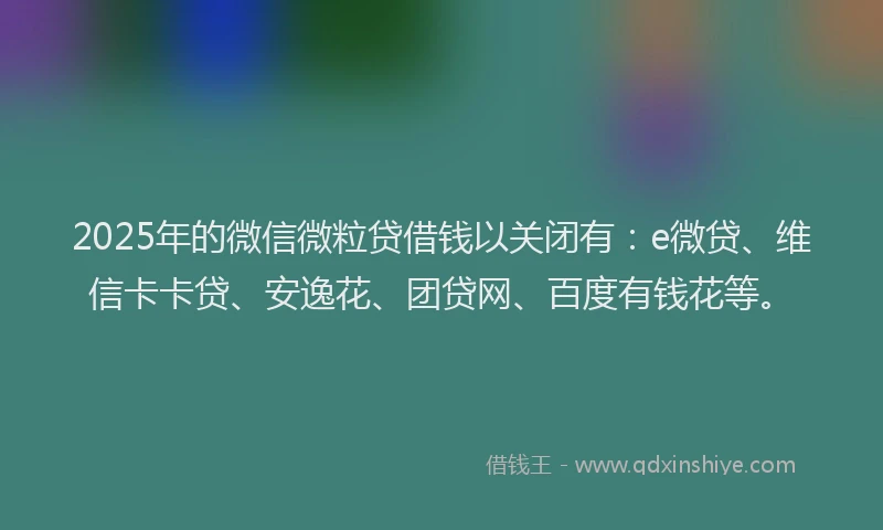 2025年的微信微粒贷借钱以关闭有：e微贷、维信卡卡贷、安逸花、团贷网、百度有钱花等。