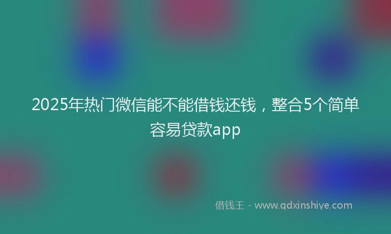 2025年热门微信能不能借钱还钱，整合5个简单容易贷款app