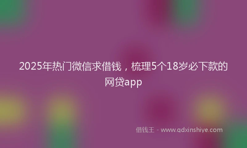 2025年热门微信求借钱，梳理5个18岁必下款的网贷app
