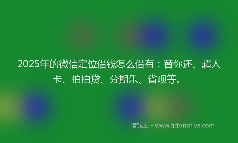 2025年的微信定位借钱怎么借有：替你还、超人卡、拍拍贷、分期乐、省呗等。