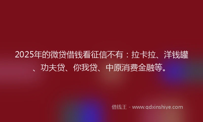 2025年的微贷借钱看征信不有：拉卡拉、洋钱罐、功夫贷、你我贷、中原消费金融等。