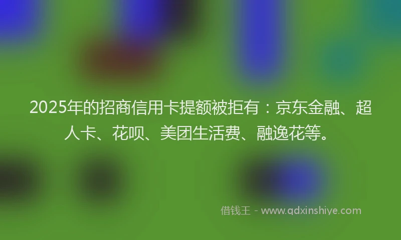 2025年的招商信用卡提额被拒有：京东金融、超人卡、花呗、美团生活费、融逸花等。
