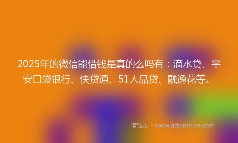 2025年的微信能借钱是真的么吗有：滴水贷、平安口袋银行、快贷通、51人品贷、融逸花等。