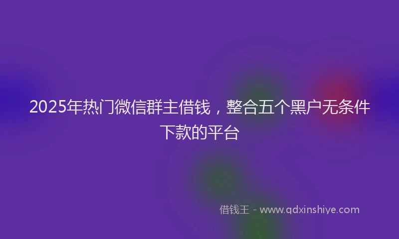 2025年热门微信群主借钱，整合五个黑户无条件下款的平台