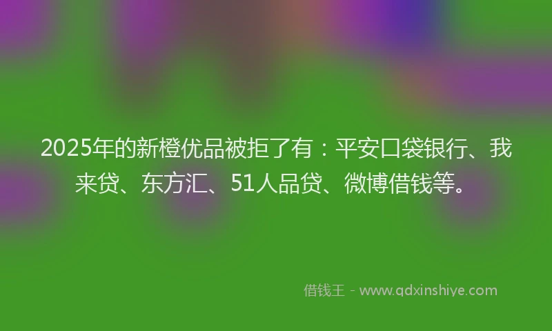2025年的新橙优品被拒了有：平安口袋银行、我来贷、东方汇、51人品贷、微博借钱等。