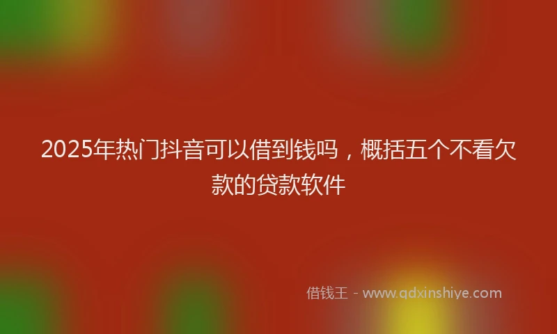 2025年热门抖音可以借到钱吗，概括五个不看欠款的贷款软件