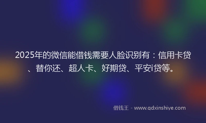 2025年的微信能借钱需要人脸识别有：信用卡贷、替你还、超人卡、好期贷、平安i贷等。