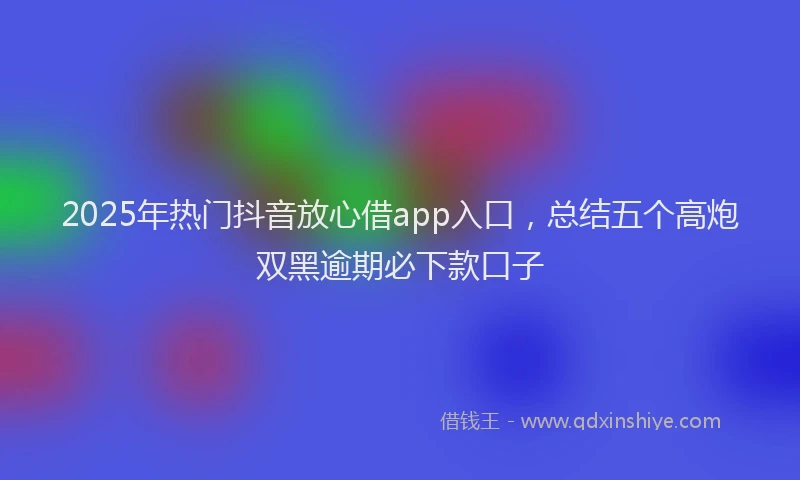 2025年热门抖音放心借app入口，总结五个高炮双黑逾期必下款口子