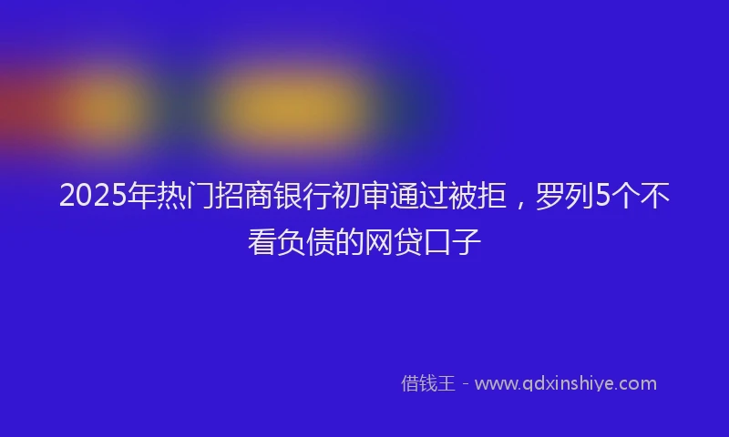 2025年热门招商银行初审通过被拒，罗列5个不看负债的网贷口子