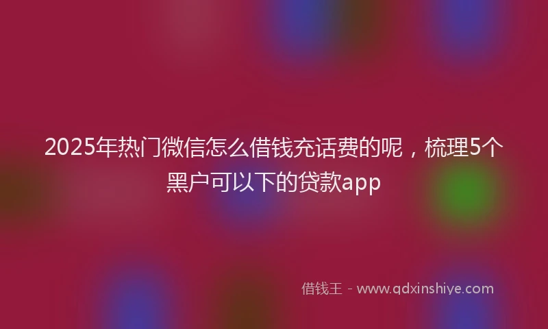2025年热门微信怎么借钱充话费的呢，梳理5个黑户可以下的贷款app
