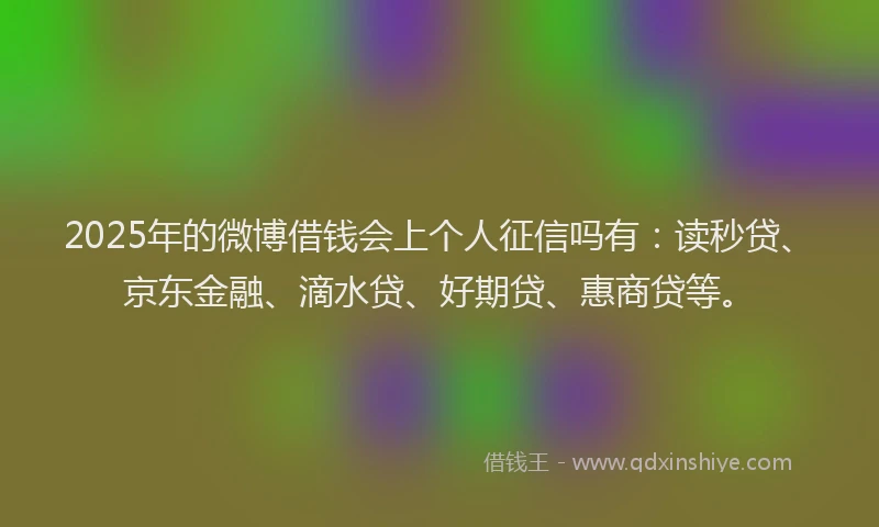 2025年的微博借钱会上个人征信吗有：读秒贷、京东金融、滴水贷、好期贷、惠商贷等。