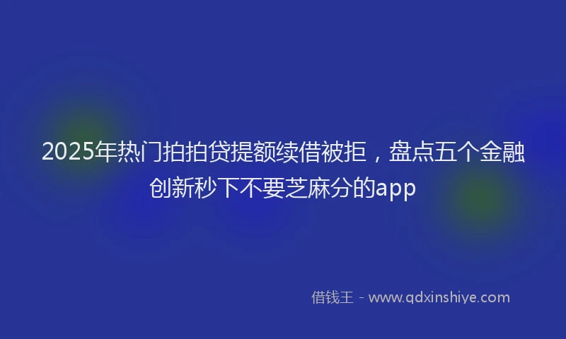 2025年热门拍拍贷提额续借被拒，盘点五个金融创新秒下不要芝麻分的app