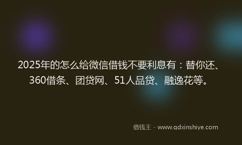 2025年的怎么给微信借钱不要利息有：替你还、360借条、团贷网、51人品贷、融逸花等。