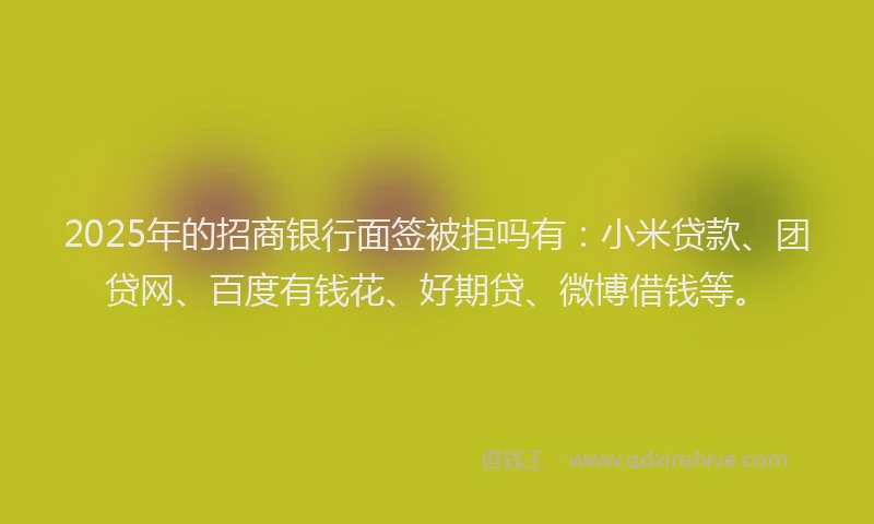 2025年的招商银行面签被拒吗有：小米贷款、团贷网、百度有钱花、好期贷、微博借钱等。
