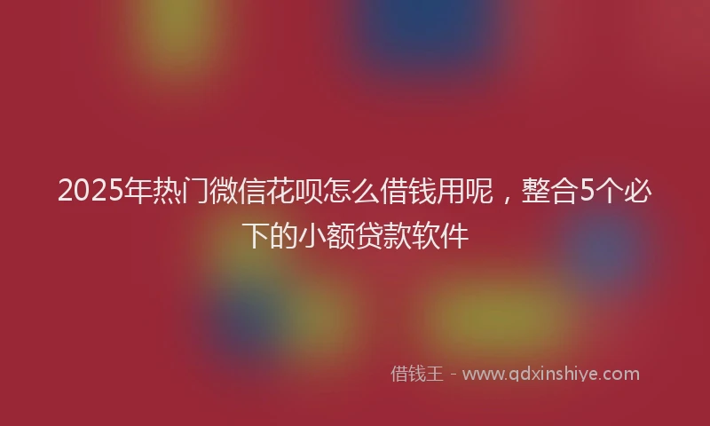 2025年热门微信花呗怎么借钱用呢，整合5个必下的小额贷款软件