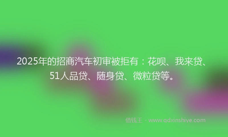 2025年的招商汽车初审被拒有：花呗、我来贷、51人品贷、随身贷、微粒贷等。
