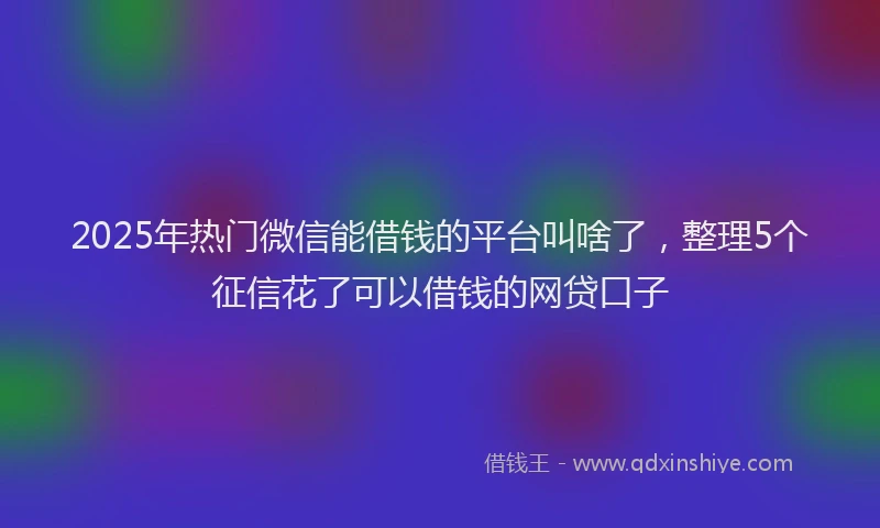 2025年热门微信能借钱的平台叫啥了，整理5个征信花了可以借钱的网贷口子