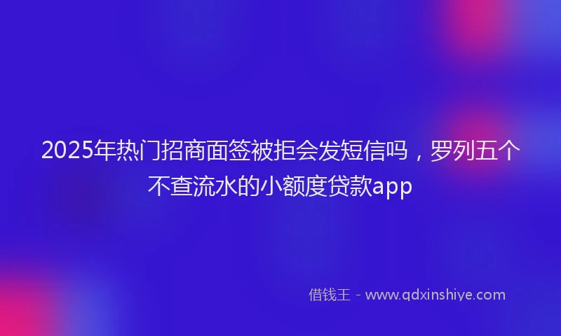 2025年热门招商面签被拒会发短信吗，罗列五个不查流水的小额度贷款app
