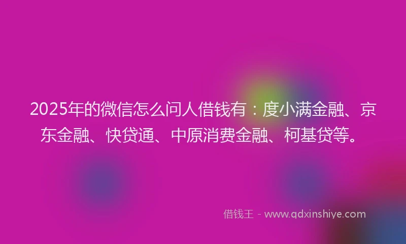 2025年的微信怎么问人借钱有：度小满金融、京东金融、快贷通、中原消费金融、柯基贷等。